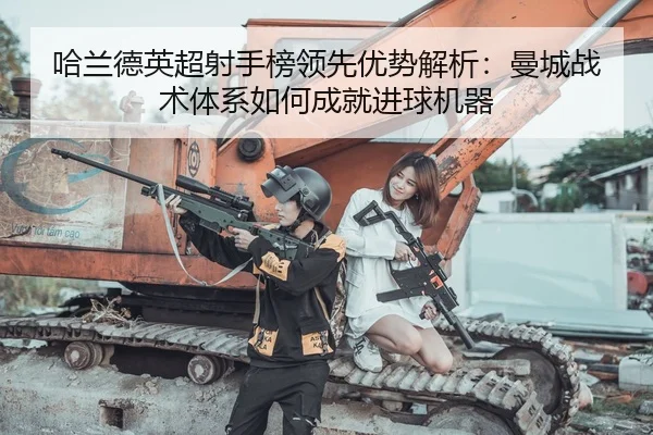 哈兰德英超射手榜领先优势解析：曼城战术体系如何成就进球机器
